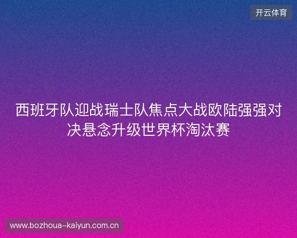 西班牙队迎战瑞士队焦点大战欧陆强强对决悬念升级世界杯淘汰赛